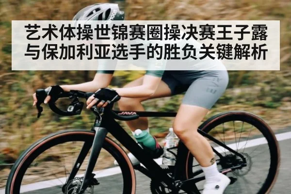 艺术体操世锦赛圈操决赛王子露与保加利亚选手的胜负关键解析